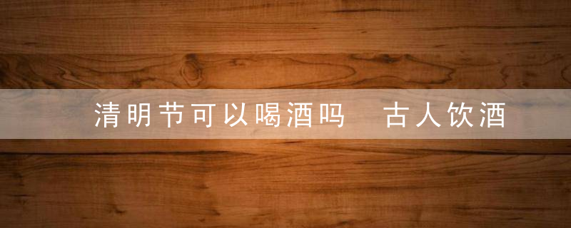 清明节可以喝酒吗 古人饮酒是传统